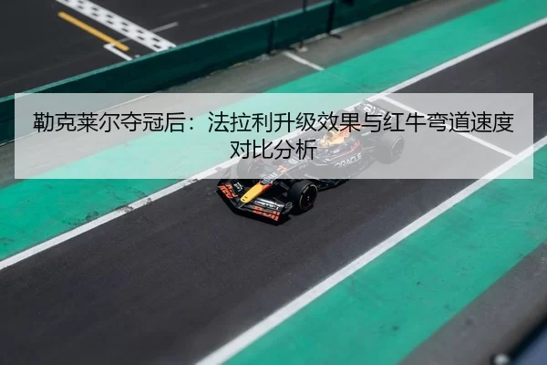 勒克莱尔夺冠后：法拉利升级效果与红牛弯道速度对比分析