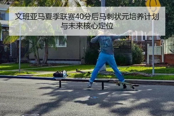 文班亚马夏季联赛40分后马刺状元培养计划与未来核心定位